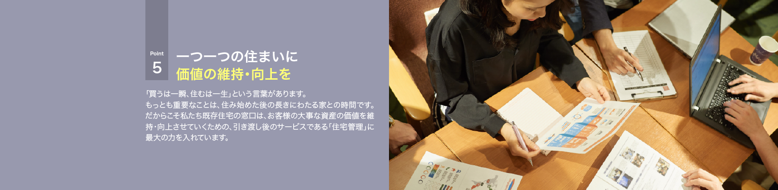「買うは一瞬、住むは一生」という言葉があります。もっとも重要なことは、住み始めた後の長きにわたる家との時間です。だからこそ私たち既存住宅の窓口は、お客様の大事な資産の価値を維持・向上させていくための、引き渡し後のサービスである「住宅管理」に最大の力を入れています。